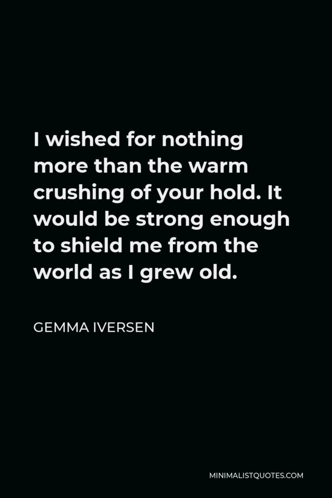 Gemma Iversen Quote - I wished for nothing more than the warm crushing of your hold. It would be strong enough to shield me from the world as I grew old.
