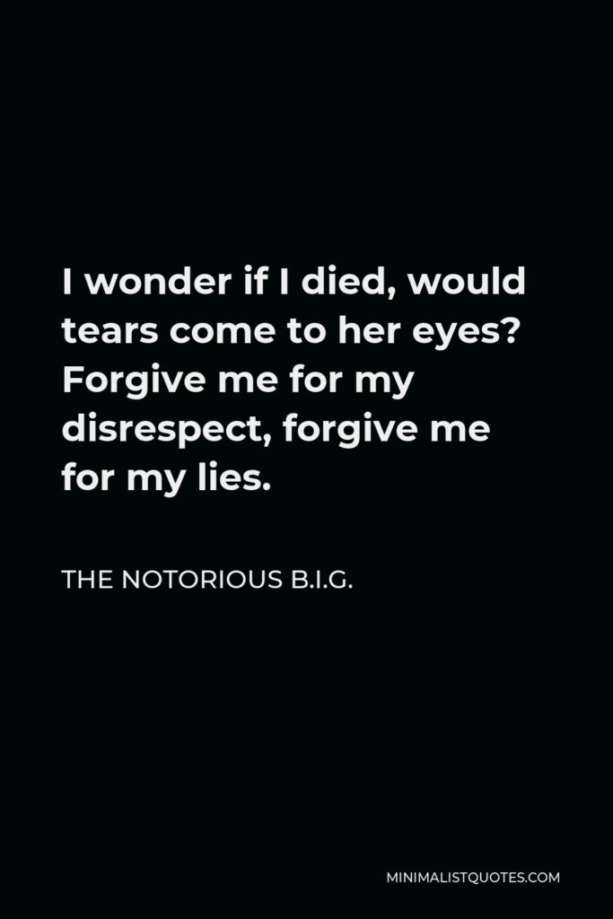 The Notorious B.I.G. Quote - I wonder if I died, would tears come to her eyes? Forgive me for my disrespect, forgive me for my lies.