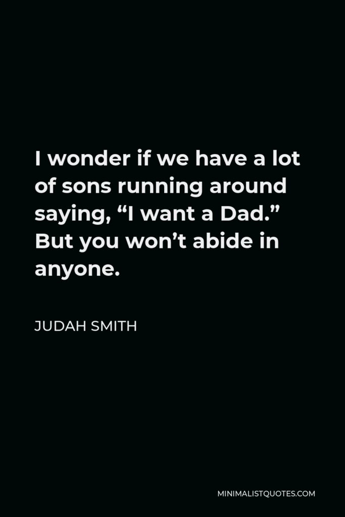 Judah Smith Quote - I wonder if we have a lot of sons running around saying, “I want a Dad.” But you won’t abide in anyone.