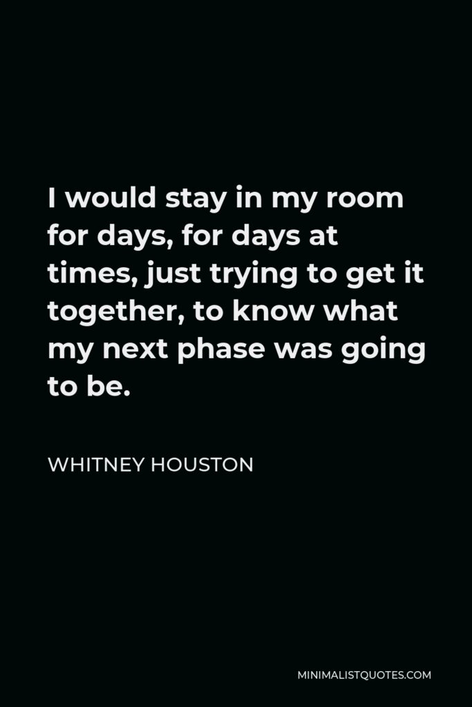 Whitney Houston Quote - I would stay in my room for days, for days at times, just trying to get it together, to know what my next phase was going to be.