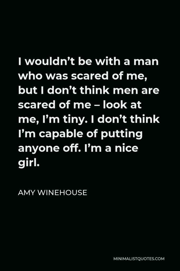 Amy Winehouse Quote - I wouldn’t be with a man who was scared of me, but I don’t think men are scared of me – look at me, I’m tiny. I don’t think I’m capable of putting anyone off. I’m a nice girl.
