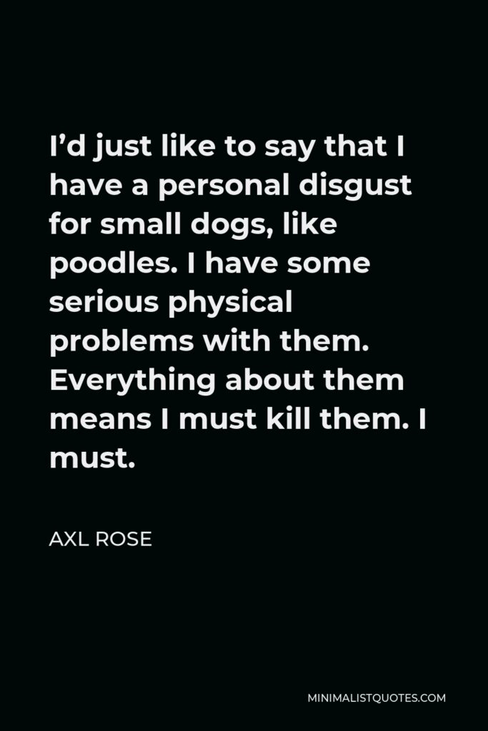 Axl Rose Quote - I’d just like to say that I have a personal disgust for small dogs, like poodles. I have some serious physical problems with them. Everything about them means I must kill them. I must.