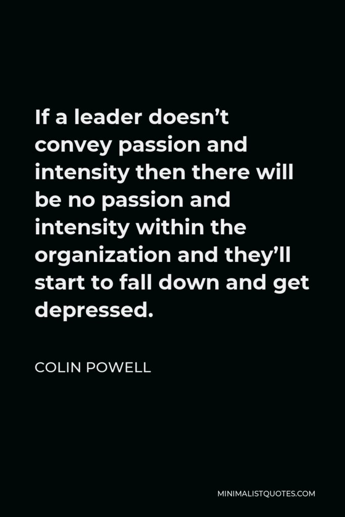 Colin Powell Quote - If a leader doesn’t convey passion and intensity then there will be no passion and intensity within the organization and they’ll start to fall down and get depressed.
