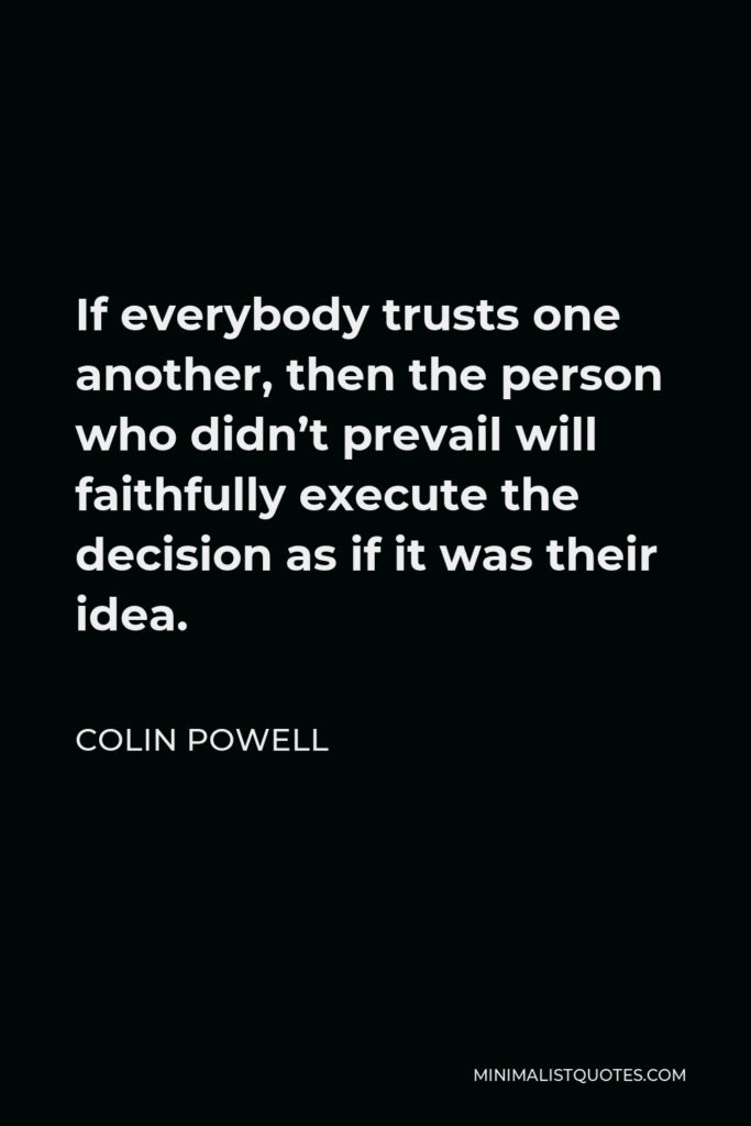 Colin Powell Quote - If everybody trusts one another, then the person who didn’t prevail will faithfully execute the decision as if it was their idea.