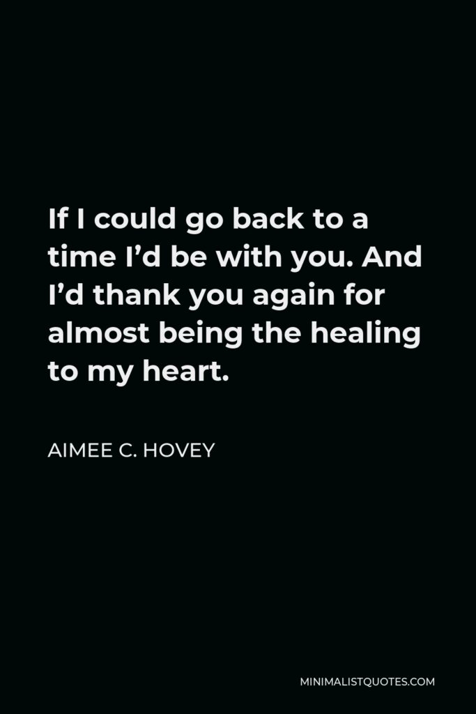 Aimee C. Hovey Quote - If I could go back to a time I’d be with you. And I’d thank you again for almost being the healing to my heart.
