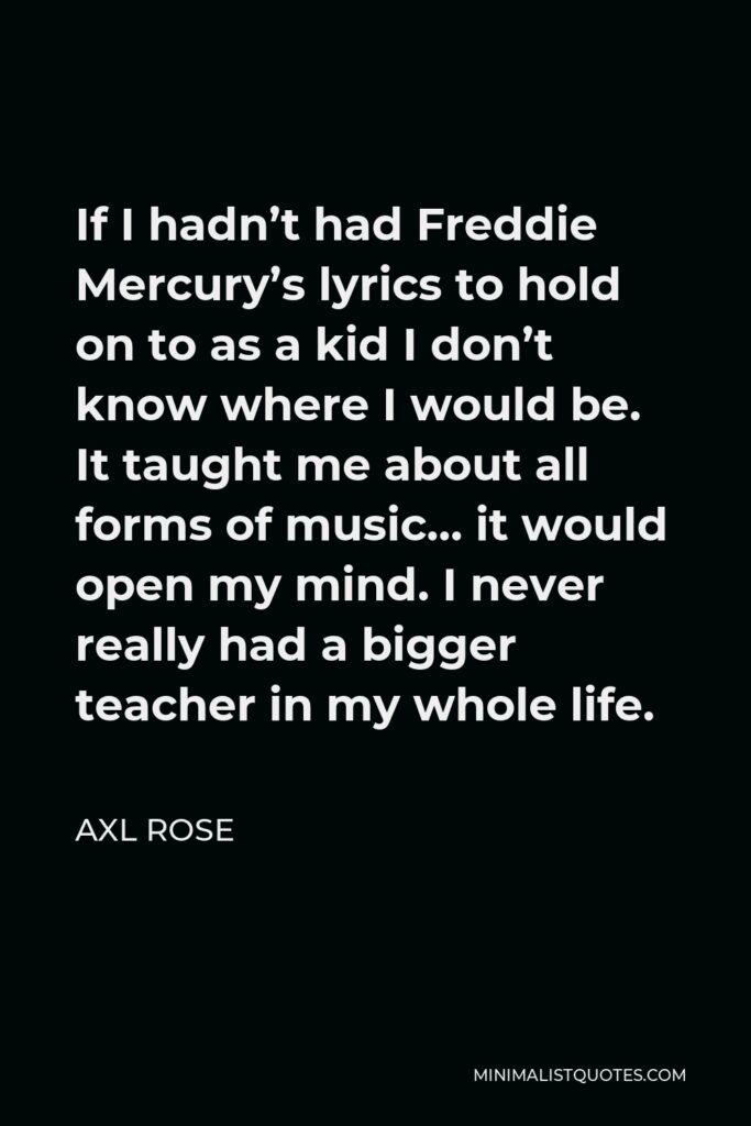 Axl Rose Quote - If I hadn’t had Freddie Mercury’s lyrics to hold on to as a kid I don’t know where I would be. It taught me about all forms of music… it would open my mind. I never really had a bigger teacher in my whole life.