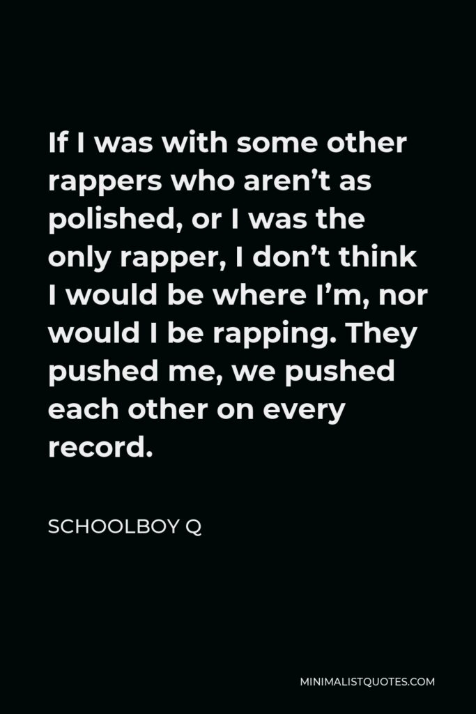 ScHoolboy Q Quote - If I was with some other rappers who aren’t as polished, or I was the only rapper, I don’t think I would be where I’m, nor would I be rapping. They pushed me, we pushed each other on every record.