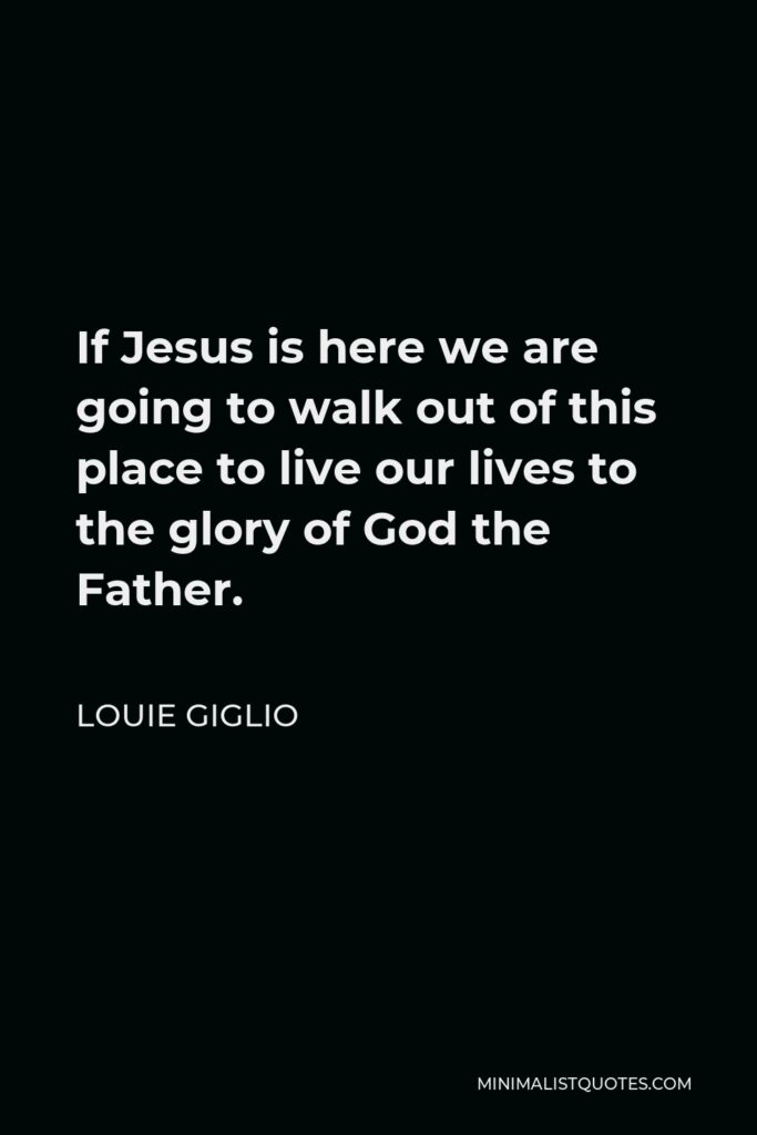 Louie Giglio Quote - If Jesus is here we are going to walk out of this place to live our lives to the glory of God the Father.