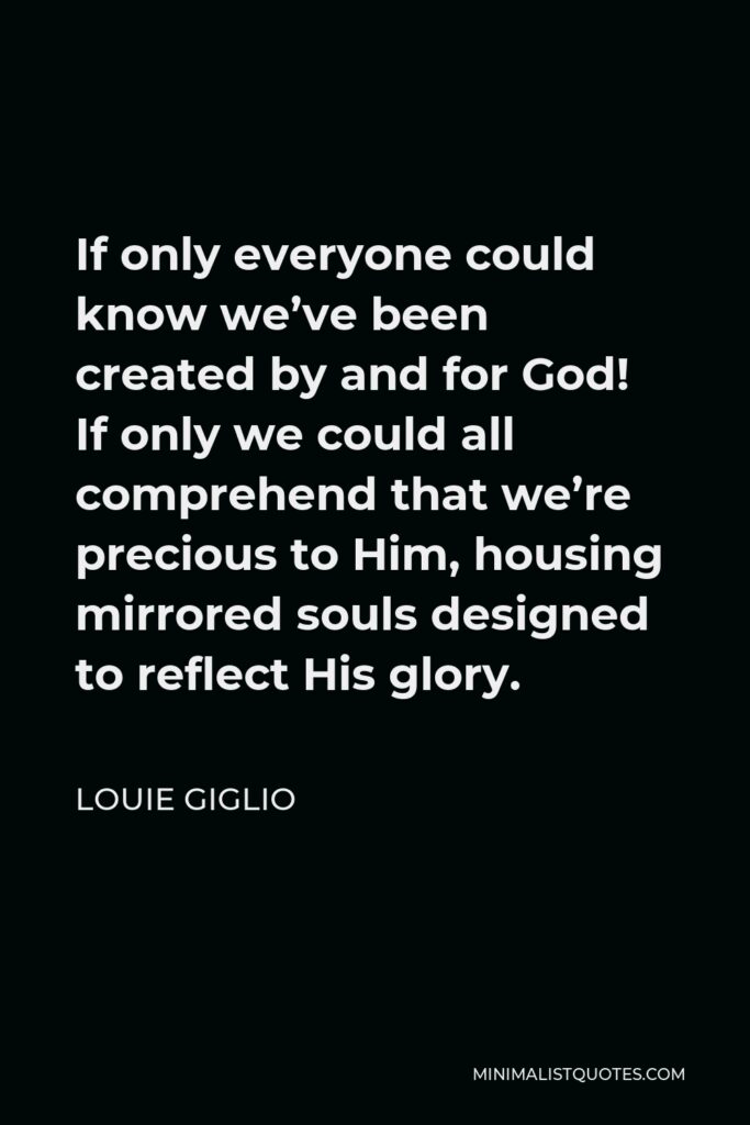 Louie Giglio Quote - If only everyone could know we’ve been created by and for God! If only we could all comprehend that we’re precious to Him, housing mirrored souls designed to reflect His glory.