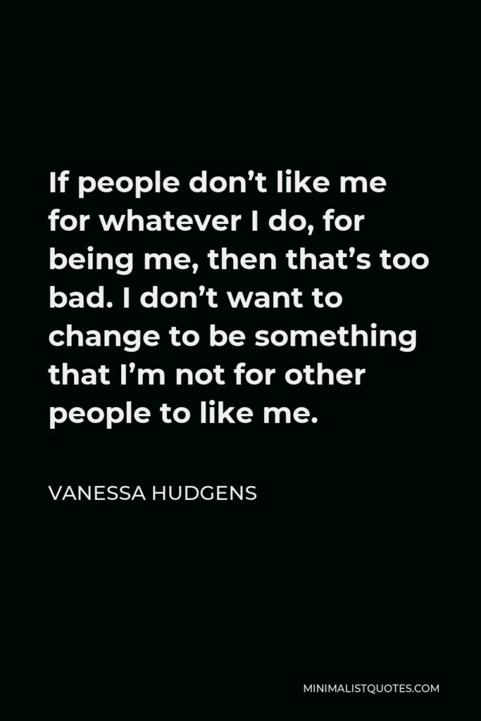 Vanessa Hudgens Quote - If people don’t like me for whatever I do, for being me, then that’s too bad. I don’t want to change to be something that I’m not for other people to like me.