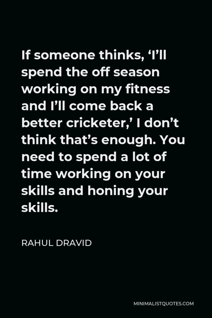 Rahul Dravid Quote - If someone thinks, ‘I’ll spend the off season working on my fitness and I’ll come back a better cricketer,’ I don’t think that’s enough. You need to spend a lot of time working on your skills and honing your skills.