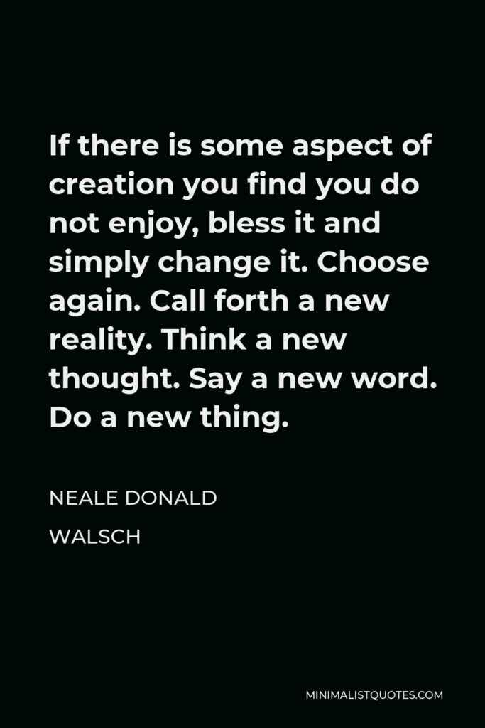 Neale Donald Walsch Quote - If there is some aspect of creation you find you do not enjoy, bless it and simply change it. Choose again. Call forth a new reality. Think a new thought. Say a new word. Do a new thing.