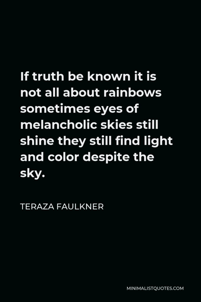 Teraza Faulkner Quote - If truth be known it is not all about rainbows sometimes eyes of melancholic skies still shine they still find light and color despite the sky.