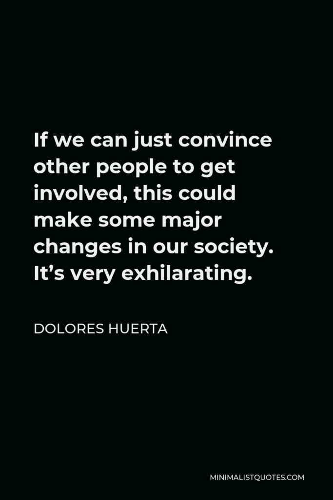 Dolores Huerta Quote - If we can just convince other people to get involved, this could make some major changes in our society. It’s very exhilarating.