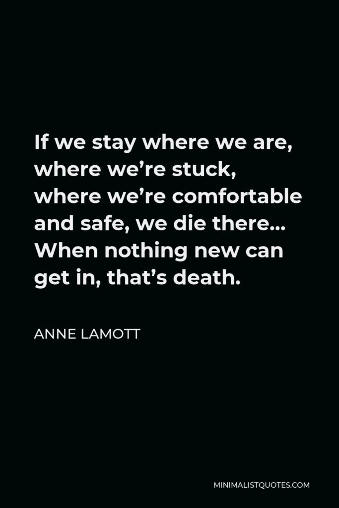 Anne Lamott Quote - If we stay where we are, where we’re stuck, where we’re comfortable and safe, we die there… When nothing new can get in, that’s death.