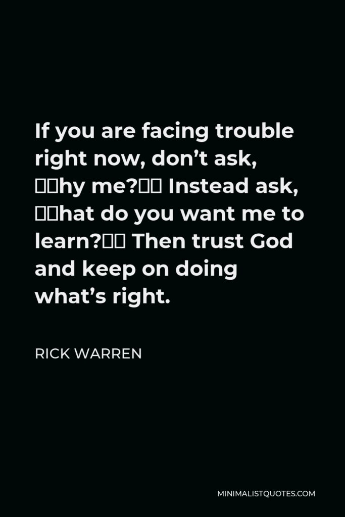 Rick Warren Quote - If you are facing trouble right now, don’t ask, “Why me?” Instead ask, “What do you want me to learn?” Then trust God and keep on doing what’s right.