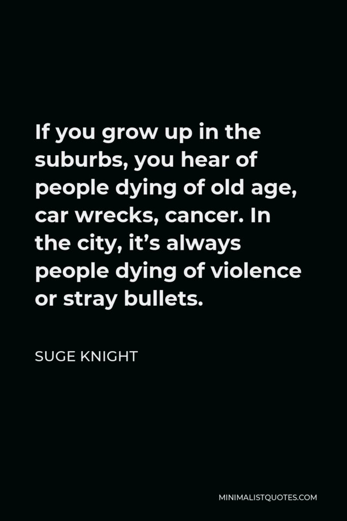 Suge Knight Quote - If you grow up in the suburbs, you hear of people dying of old age, car wrecks, cancer. In the city, it’s always people dying of violence or stray bullets.