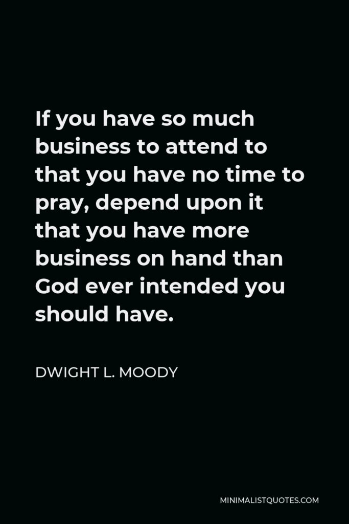 Dwight L. Moody Quote - If you have so much business to attend to that you have no time to pray, depend upon it that you have more business on hand than God ever intended you should have.