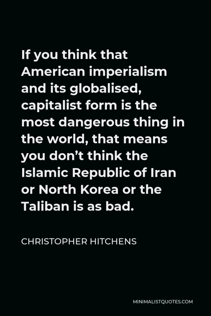 Christopher Hitchens Quote - If you think that American imperialism and its globalised, capitalist form is the most dangerous thing in the world, that means you don’t think the Islamic Republic of Iran or North Korea or the Taliban is as bad.