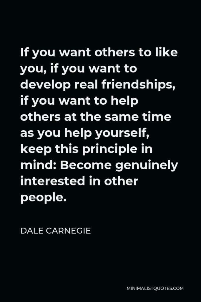 Dale Carnegie Quote - If you want others to like you, if you want to develop real friendships, if you want to help others at the same time as you help yourself, keep this principle in mind: Become genuinely interested in other people.