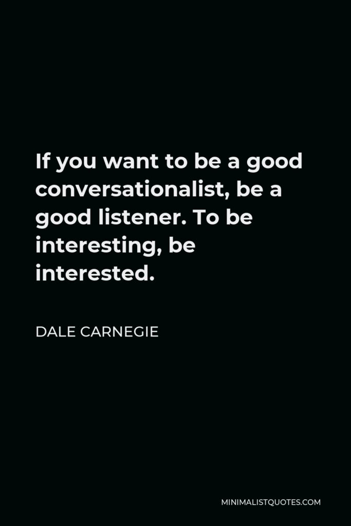 Dale Carnegie Quote - If you want to be a good conversationalist, be a good listener. To be interesting, be interested.