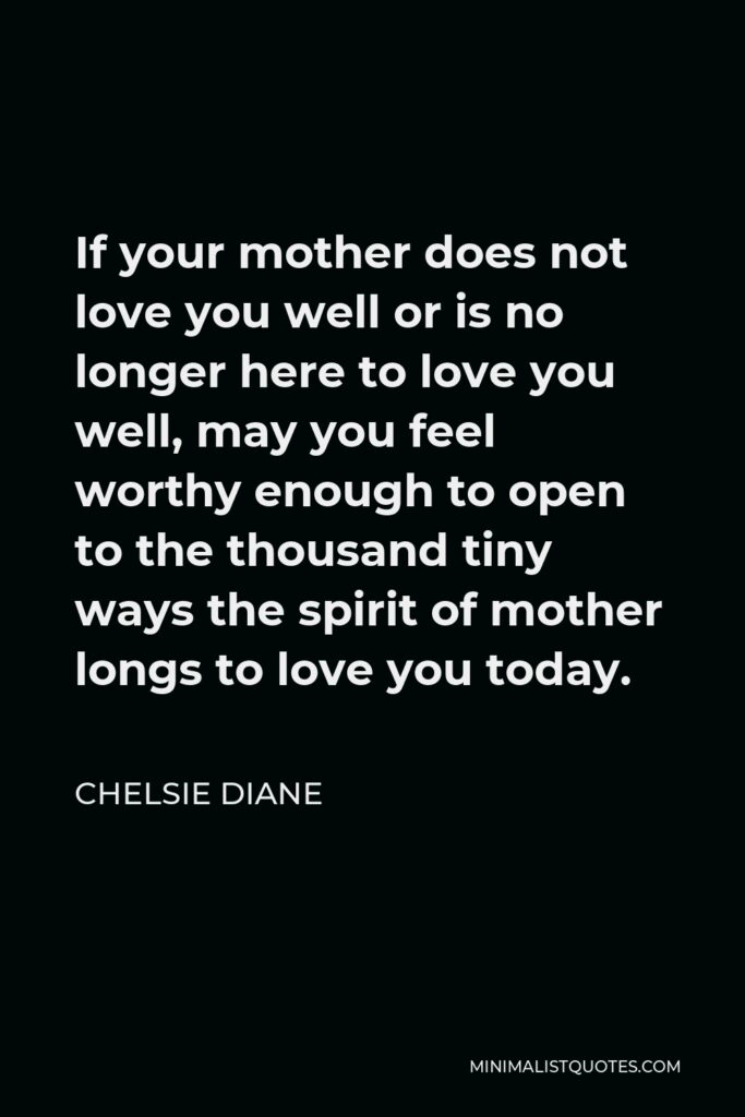 Chelsie Diane Quote - If your mother does not love you well or is no longer here to love you well, may you feel worthy enough to open to the thousand tiny ways the spirit of mother longs to love you today.
