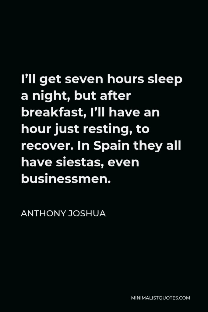 Anthony Joshua Quote - I’ll get seven hours sleep a night, but after breakfast, I’ll have an hour just resting, to recover. In Spain they all have siestas, even businessmen.