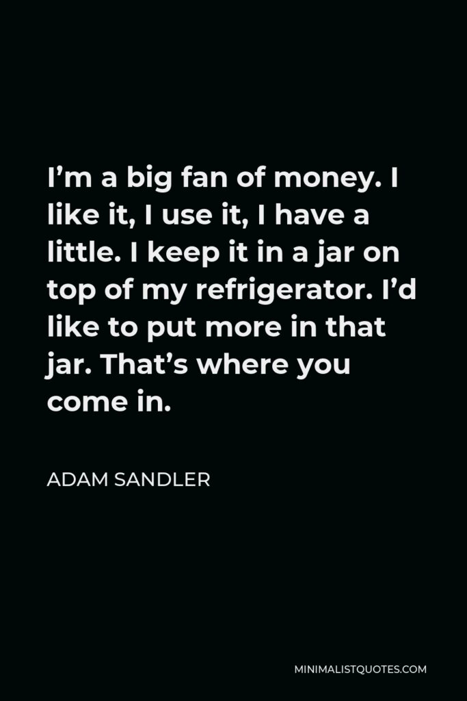 Adam Sandler Quote - I’m a big fan of money. I like it, I use it, I have a little. I keep it in a jar on top of my refrigerator. I’d like to put more in that jar. That’s where you come in.