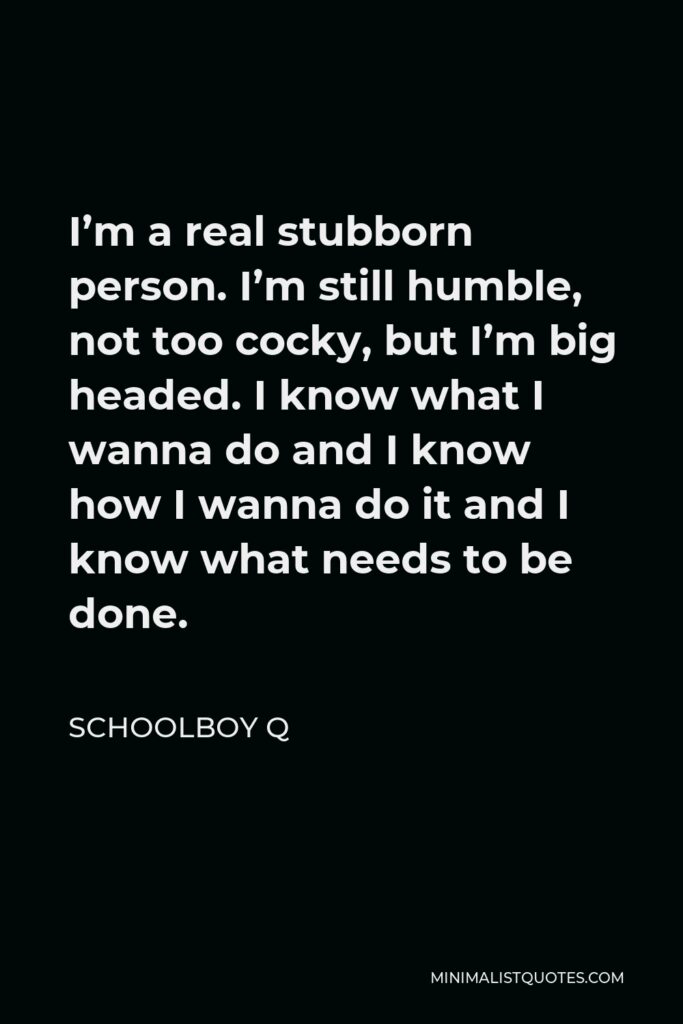 ScHoolboy Q Quote - I’m a real stubborn person. I’m still humble, not too cocky, but I’m big headed. I know what I wanna do and I know how I wanna do it and I know what needs to be done.