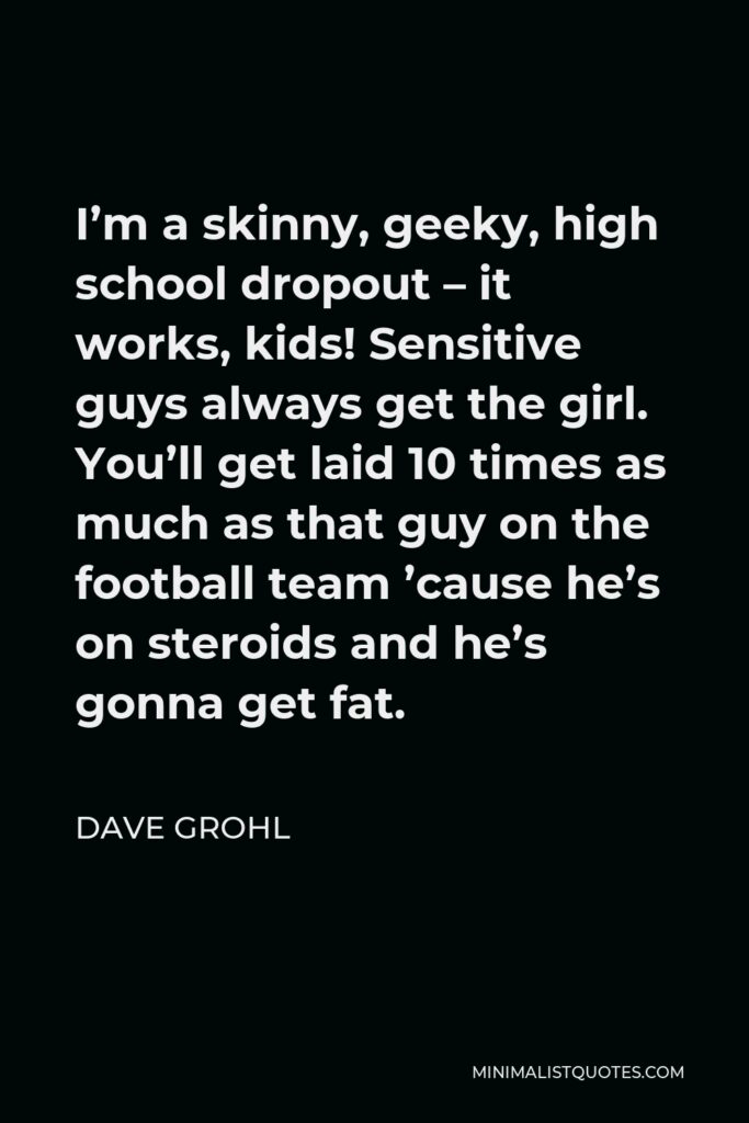 Dave Grohl Quote - I’m a skinny, geeky, high school dropout – it works, kids! Sensitive guys always get the girl. You’ll get laid 10 times as much as that guy on the football team ’cause he’s on steroids and he’s gonna get fat.