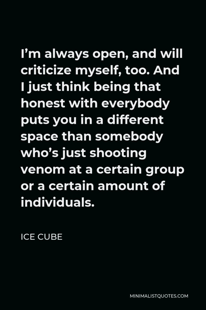 Ice Cube Quote - I’m always open, and will criticize myself, too. And I just think being that honest with everybody puts you in a different space than somebody who’s just shooting venom at a certain group or a certain amount of individuals.