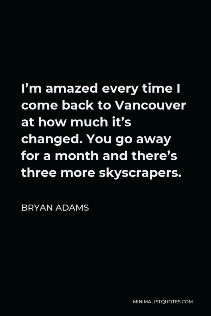 Bryan Adams Quote - I’m amazed every time I come back to Vancouver at how much it’s changed. You go away for a month and there’s three more skyscrapers.