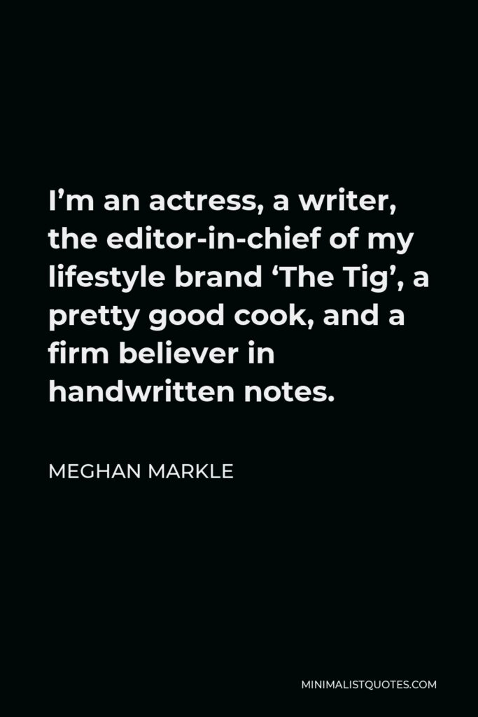 Meghan Markle Quote - I’m an actress, a writer, the editor-in-chief of my lifestyle brand ‘The Tig’, a pretty good cook, and a firm believer in handwritten notes.