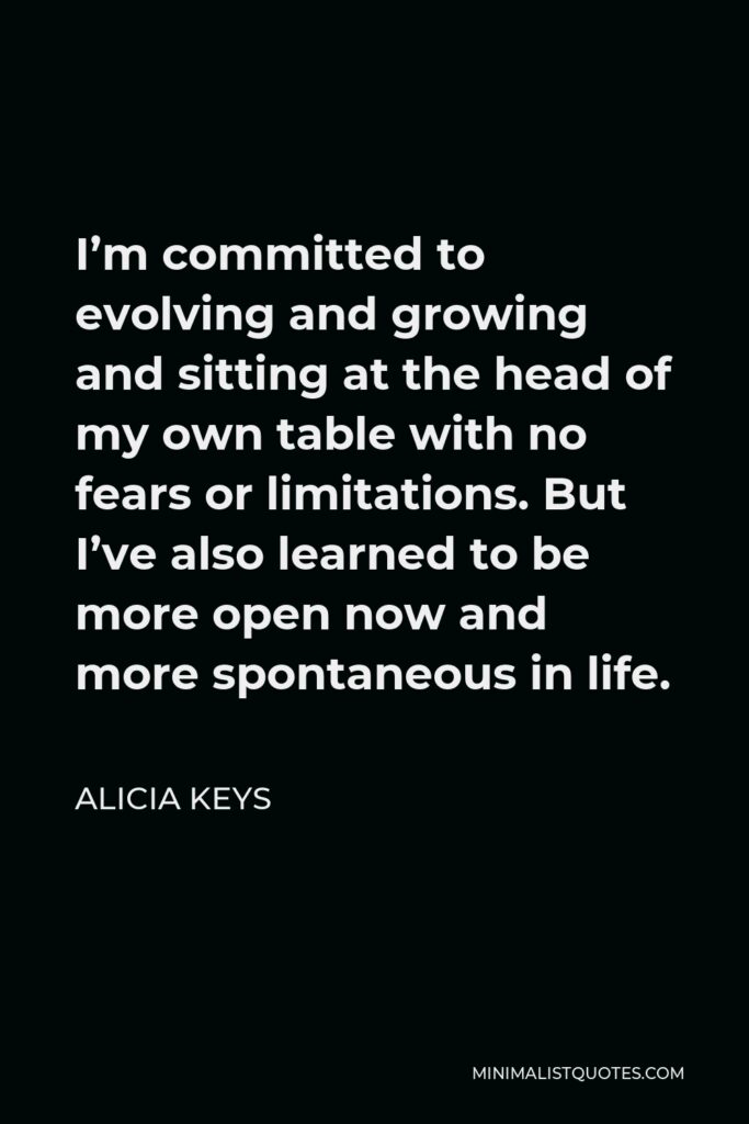 Alicia Keys Quote - I’m committed to evolving and growing and sitting at the head of my own table with no fears or limitations. But I’ve also learned to be more open now and more spontaneous in life.