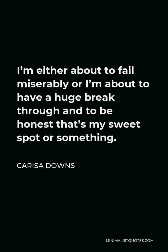 Carisa Downs Quote - I’m either about to fail miserably or I’m about to have a huge break through and to be honest that’s my sweet spot or something.