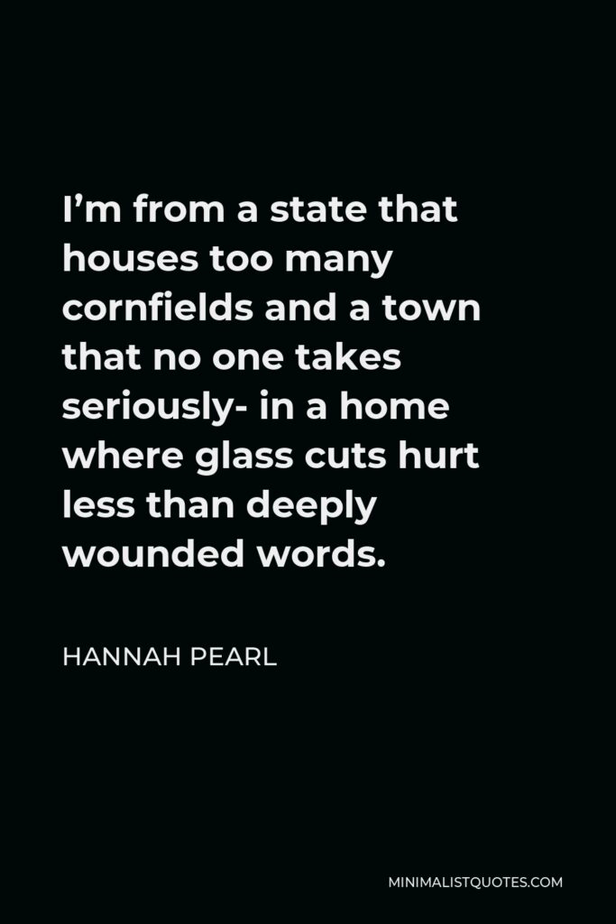 Hannah Pearl Quote - I’m from a state that houses too many cornfields and a town that no one takes seriously- in a home where glass cuts hurt less than deeply wounded words.