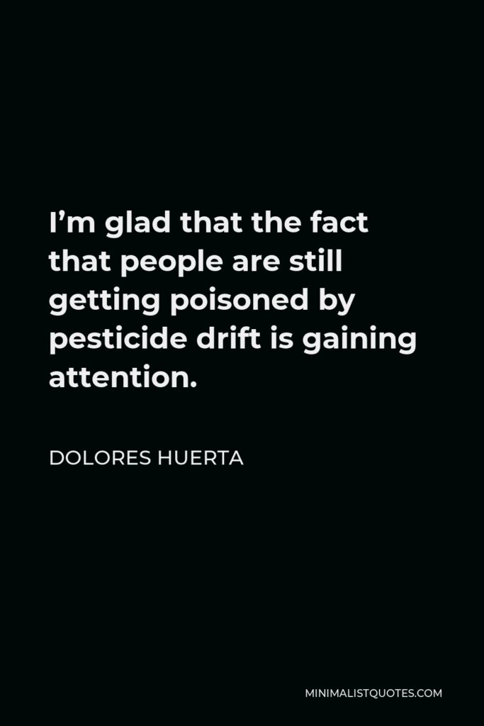 Dolores Huerta Quote - I’m glad that the fact that people are still getting poisoned by pesticide drift is gaining attention.