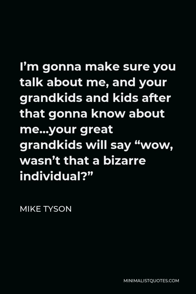 Mike Tyson Quote - I’m gonna make sure you talk about me, and your grandkids and kids after that gonna know about me…your great grandkids will say “wow, wasn’t that a bizarre individual?”