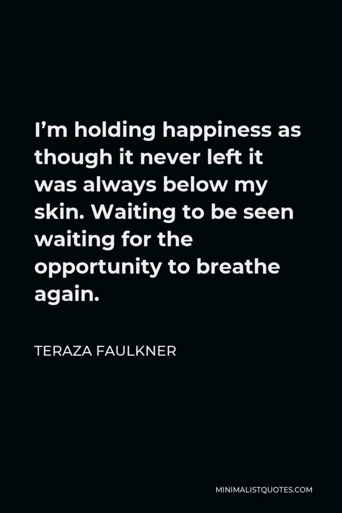 Teraza Faulkner Quote - I’m holding happiness as though it never left it was always below my skin. Waiting to be seen waiting for the opportunity to breathe again.