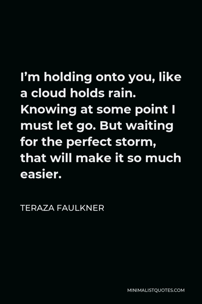 Teraza Faulkner Quote - I’m holding onto you, like a cloud holds rain. Knowing at some point I must let go. But waiting for the perfect storm, that will make it so much easier.