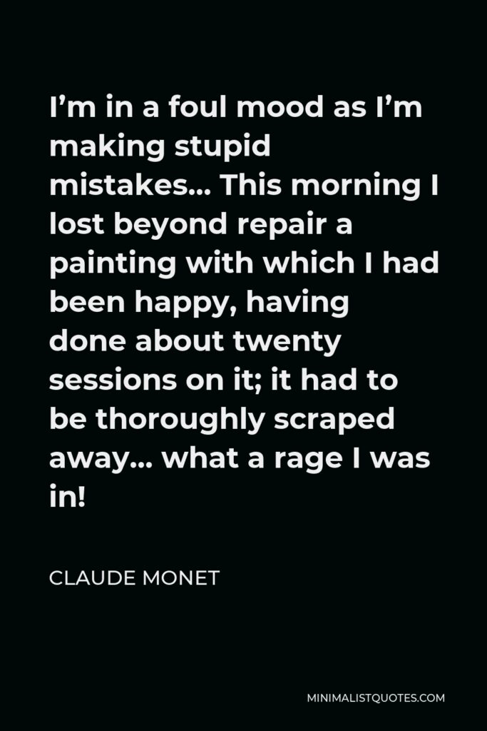 Claude Monet Quote - I’m in a foul mood as I’m making stupid mistakes… This morning I lost beyond repair a painting with which I had been happy, having done about twenty sessions on it; it had to be thoroughly scraped away… what a rage I was in!