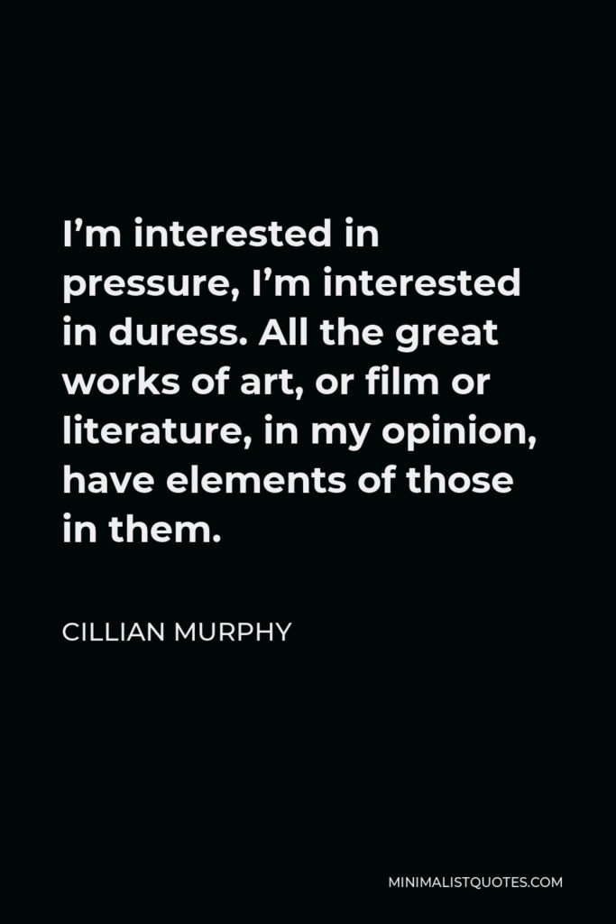 Cillian Murphy Quote - I’m interested in pressure, I’m interested in duress. All the great works of art, or film or literature, in my opinion, have elements of those in them.