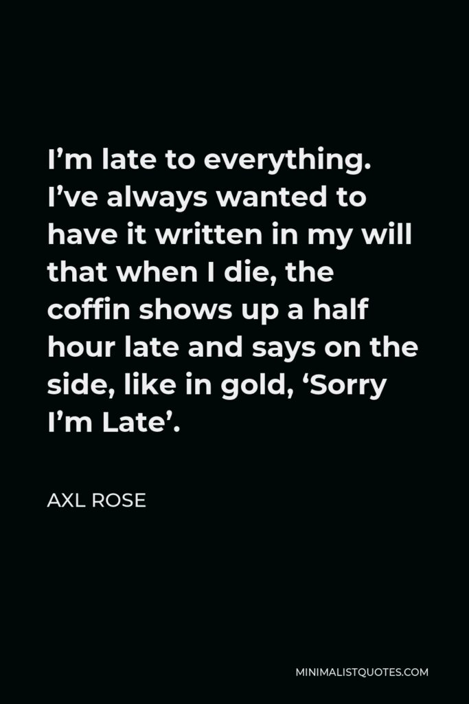 Axl Rose Quote - I’m late to everything. I’ve always wanted to have it written in my will that when I die, the coffin shows up a half hour late and says on the side, like in gold, ‘Sorry I’m Late’.