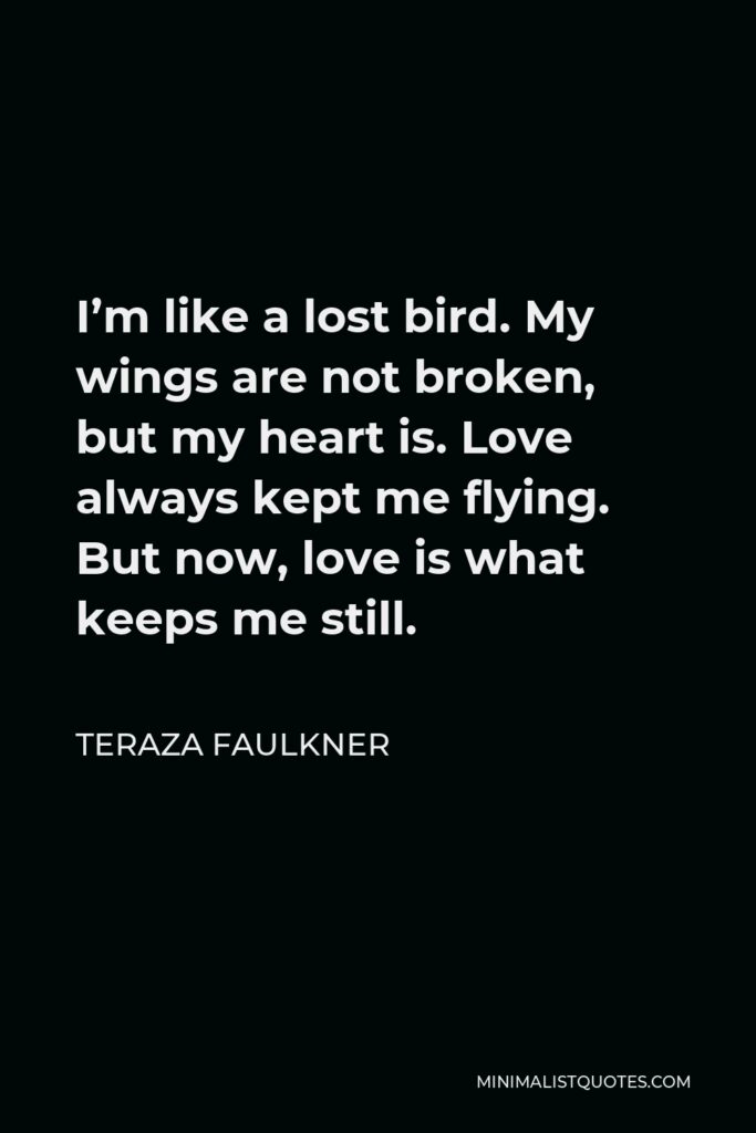 Teraza Faulkner Quote - I’m like a lost bird. My wings are not broken, but my heart is. Love always kept me flying. But now, love is what keeps me still.