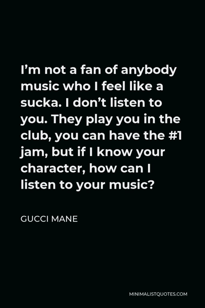 Gucci Mane Quote - I’m not a fan of anybody music who I feel like a sucka. I don’t listen to you. They play you in the club, you can have the #1 jam, but if I know your character, how can I listen to your music?