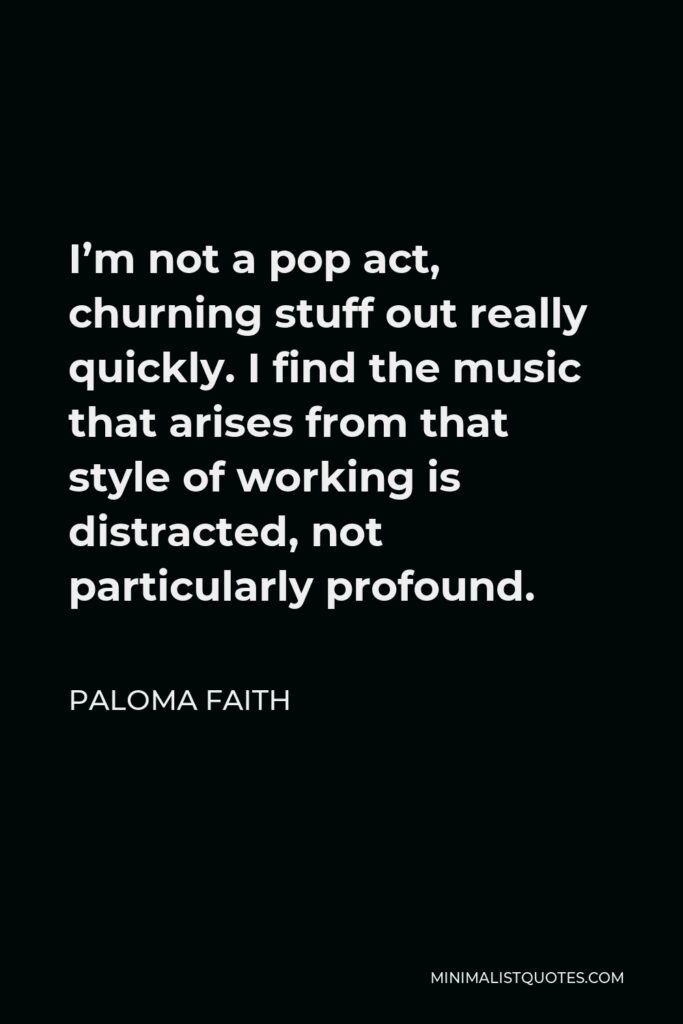 Paloma Faith Quote - I’m not a pop act, churning stuff out really quickly. I find the music that arises from that style of working is distracted, not particularly profound.