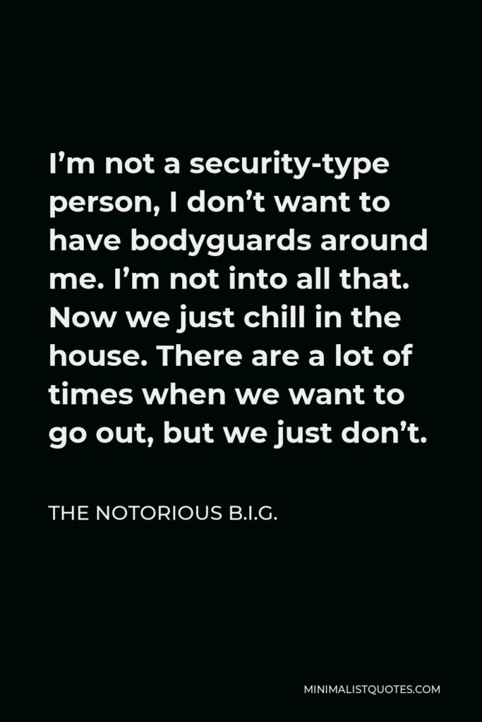 The Notorious B.I.G. Quote - I’m not a security-type person, I don’t want to have bodyguards around me. I’m not into all that. Now we just chill in the house. There are a lot of times when we want to go out, but we just don’t.