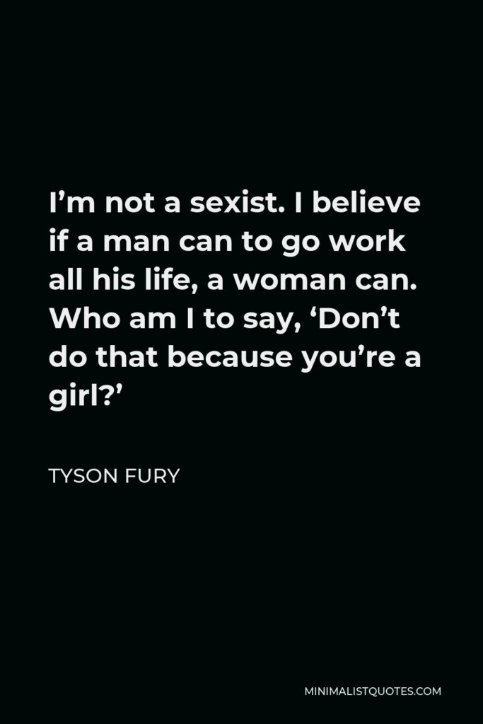 Tyson Fury Quote - I’m not a sexist. I believe if a man can to go work all his life, a woman can. Who am I to say, ‘Don’t do that because you’re a girl?’