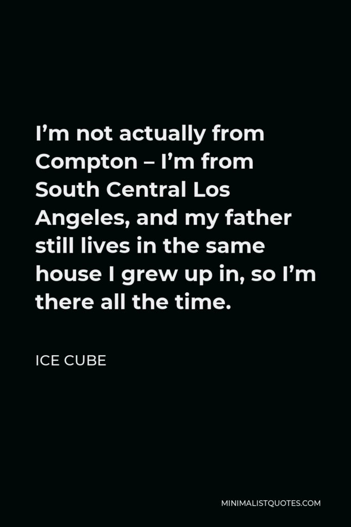 Ice Cube Quote - I’m not actually from Compton – I’m from South Central Los Angeles, and my father still lives in the same house I grew up in, so I’m there all the time.