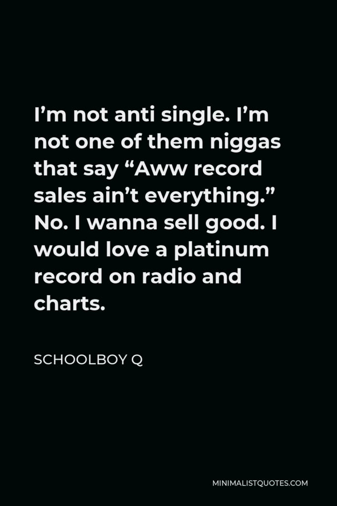 ScHoolboy Q Quote - I’m not anti single. I’m not one of them niggas that say “Aww record sales ain’t everything.” No. I wanna sell good. I would love a platinum record on radio and charts.